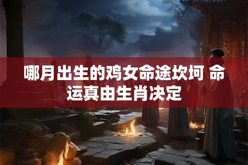 哪月出生的鸡女命途坎坷 命运真由生肖决定