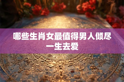 哪些生肖女最值得男人倾尽一生去爱