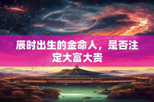 辰时出生的金命人，是否注定大富大贵
