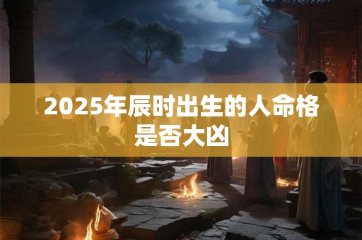 2025年辰时出生的人命格是否大凶