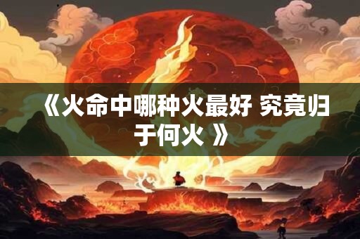 《火命中哪种火最好 究竟归于何火 》