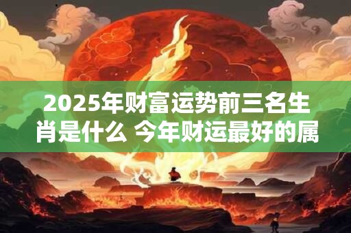 2025年财富运势前三名生肖是什么 今年财运最好的属相 2025年财富运势前三名生肖是什么 今年财运最好的属相