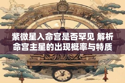 紫微星入命宫是否罕见 解析命宫主星的出现概率与特质