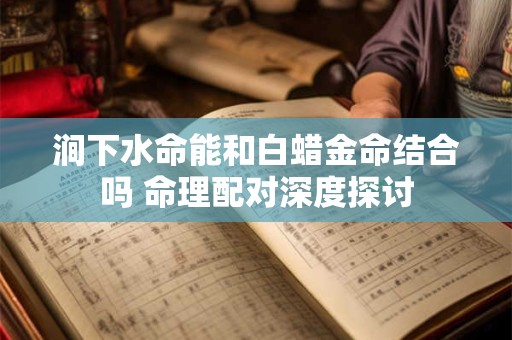 涧下水命能和白蜡金命结合吗 命理配对深度探讨