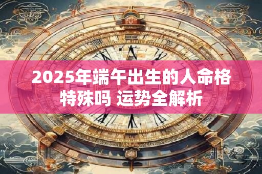 2025年端午出生的人命格特殊吗 运势全解析