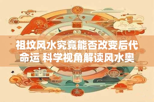 祖坟风水究竟能否改变后代命运 科学视角解读风水奥秘