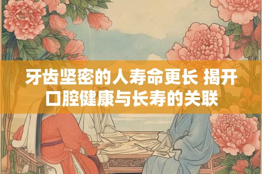 牙齿坚密的人寿命更长 揭开口腔健康与长寿的关联