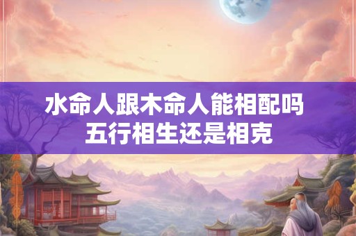水命人跟木命人能相配吗 五行相生还是相克