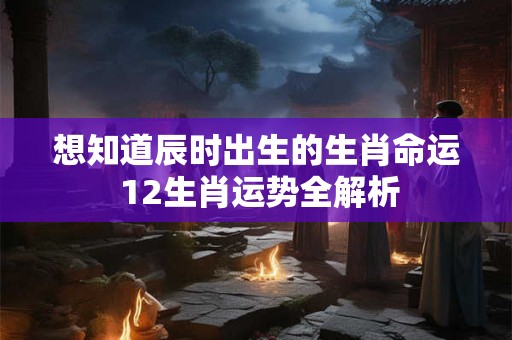 想知道辰时出生的生肖命运 12生肖运势全解析