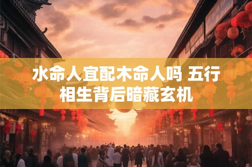 水命人宜配木命人吗 五行相生背后暗藏玄机