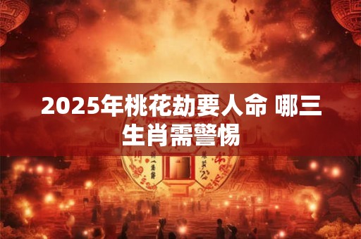 2025年桃花劫要人命 哪三生肖需警惕
