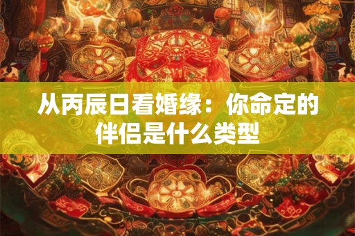 从丙辰日看婚缘：你命定的伴侣是什么类型