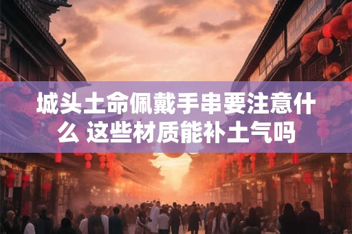 城头土命佩戴手串要注意什么 这些材质能补土气吗