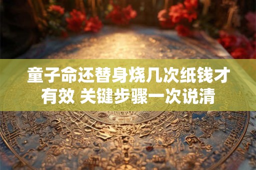 童子命还替身烧几次纸钱才有效 关键步骤一次说清