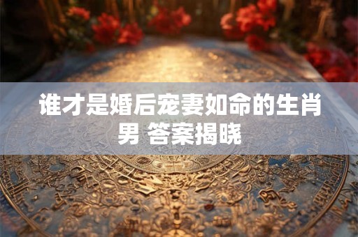 谁才是婚后宠妻如命的生肖男 答案揭晓