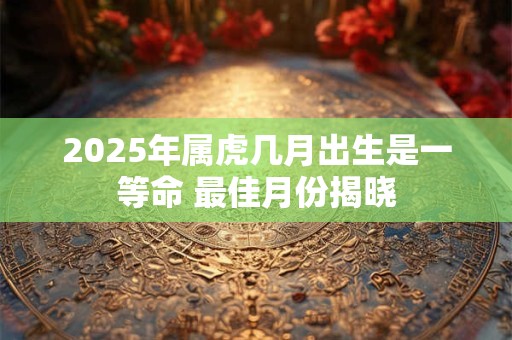 2025年属虎几月出生是一等命 最佳月份揭晓