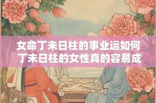 女命丁未日柱的事业运如何 丁未日柱的女性真的容易成功吗