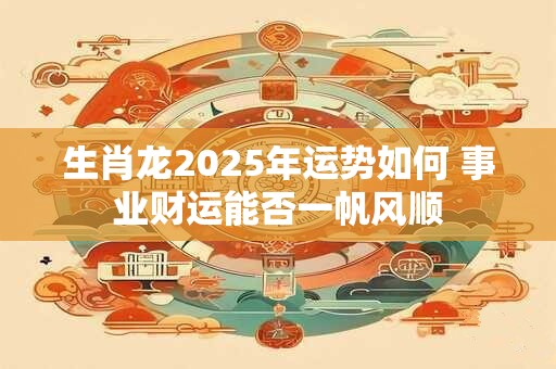 生肖龙2025年运势如何 事业财运能否一帆风顺