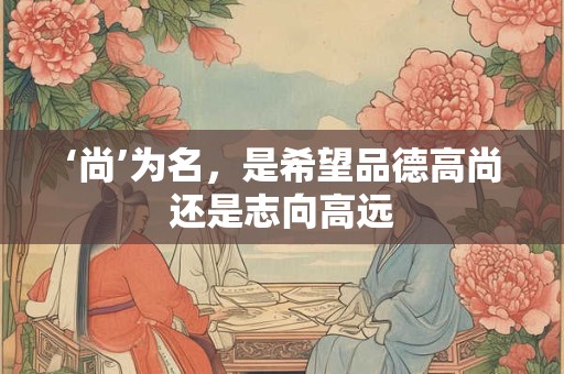 ‘尚’为名,是希望品德高尚还是志向高远 ‘尚’为名,是希望品德高尚还是志向高远