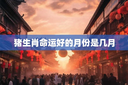 详细阅读:猪生肖命运好的月份是几月 猪生肖命运好的月份是几月