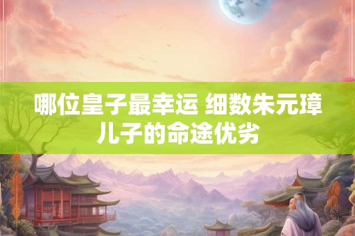 哪位皇子最幸运 细数朱元璋儿子的命途优劣