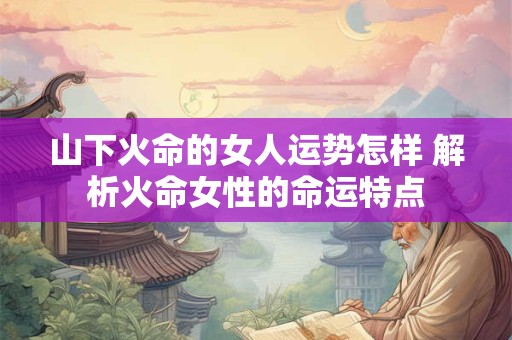 山下火命的女人运势怎样 解析火命女性的命运特点