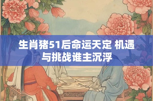 生肖猪51后命运天定 机遇与挑战谁主沉浮