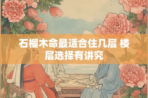 石榴木命最适合住几层 楼层选择有讲究