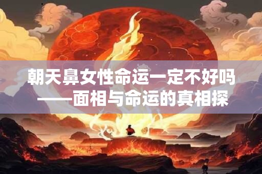 朝天鼻女性命运一定不好吗 ——面相与命运的真相探讨