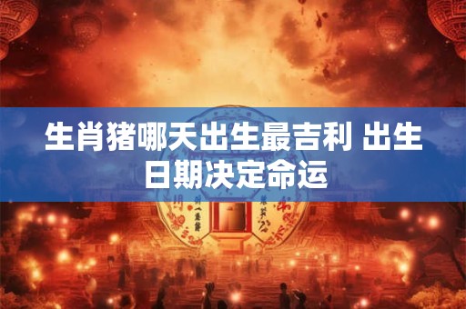 生肖猪哪天出生最吉利 出生日期决定命运