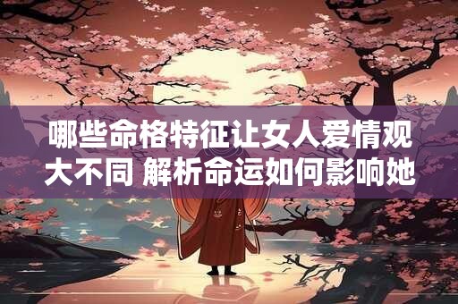 哪些命格特征让女人爱情观大不同 解析命运如何影响她的选择