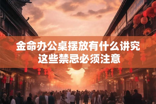 金命办公桌摆放有什么讲究 这些禁忌必须注意