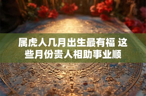 属虎人几月出生最有福 这些月份贵人相助事业顺