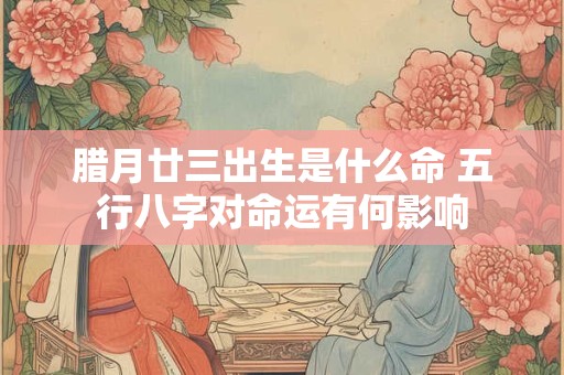 腊月廿三出生是什么命 五行八字对命运有何影响