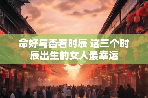 命好与否看时辰 这三个时辰出生的女人最幸运