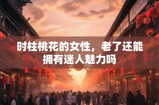 时柱桃花的女性，老了还能拥有迷人魅力吗