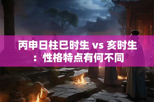 丙申日柱巳时生 vs 亥时生：性格特点有何不同