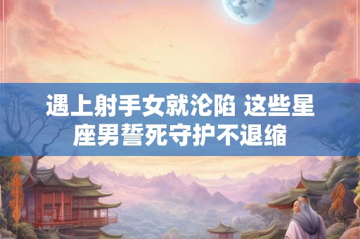 遇上射手女就沦陷 这些星座男誓死守护不退缩