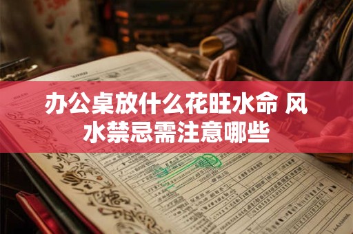 办公桌放什么花旺水命 风水禁忌需注意哪些