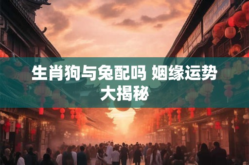 生肖狗与兔配吗 姻缘运势大揭秘 生肖狗与兔配吗 姻缘运势大揭秘