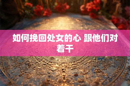 如何挽回处女的心 跟他们对着干