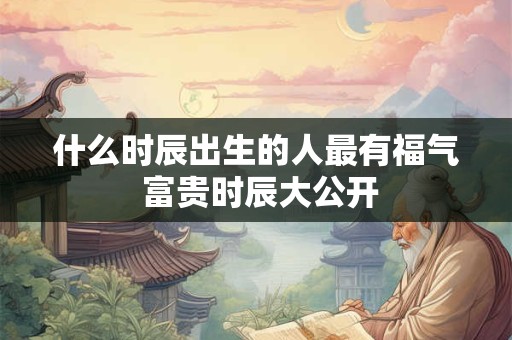 什么时辰出生的人最有福气 富贵时辰大公开