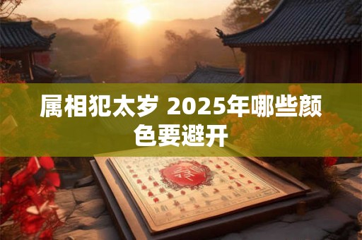 属相犯太岁 2025年哪些颜色要避开