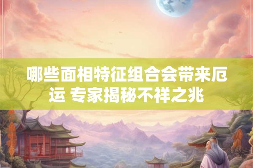 哪些面相特征组合会带来厄运 专家揭秘不祥之兆