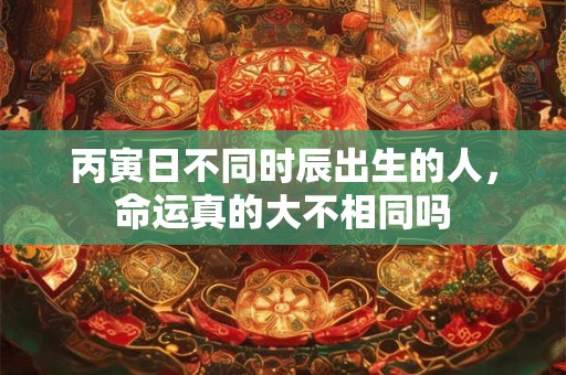 丙寅日不同时辰出生的人，命运真的大不相同吗