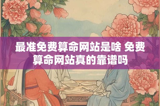 最准免费算命网站是啥 免费算命网站真的靠谱吗