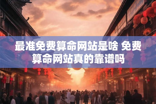 最准免费算命网站是啥 免费算命网站真的靠谱吗