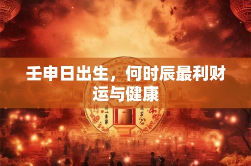 壬申日出生，何时辰最利财运与健康