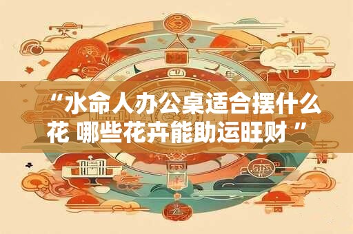 “水命人办公桌适合摆什么花 哪些花卉能助运旺财 ” “水命人办公桌适合摆什么花 哪些花卉能助运旺财 ”