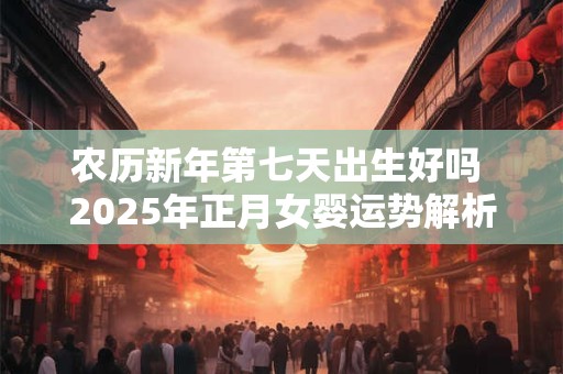 农历新年第七天出生好吗 2025年正月女婴运势解析